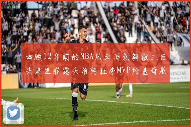 回顾12年前的NBA风云马刺解散三巨头库里崭露头角阿杜夺MVP约基奇展现天赋