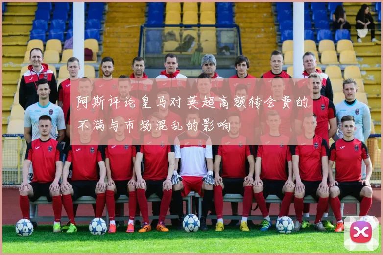 阿斯评论皇马对英超高额转会费的不满与市场混乱的影响