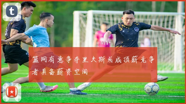 篮网有意争夺里夫斯或成顶薪竞争者具备薪资空间