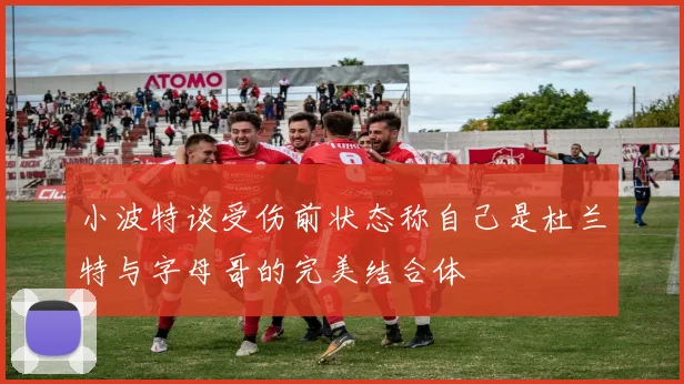 小波特谈受伤前状态称自己是杜兰特与字母哥的完美结合体