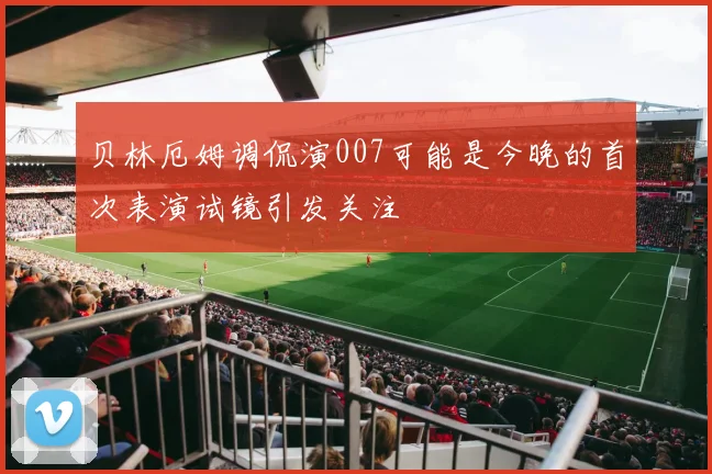 贝林厄姆调侃演007可能是今晚的首次表演试镜引发关注