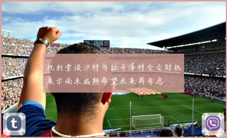 托利索谈沙特与拉卡泽特会合时机表示尚未成熟希望未来再考虑