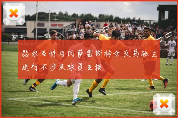 瑟尔洛特与冈萨雷斯转会交易独立进行不涉及球员互换
