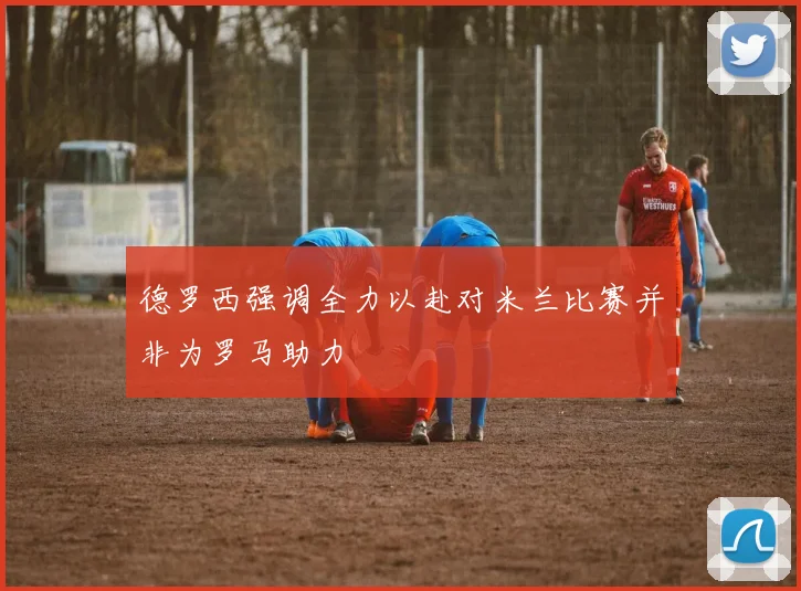 德罗西强调全力以赴对米兰比赛并非为罗马助力