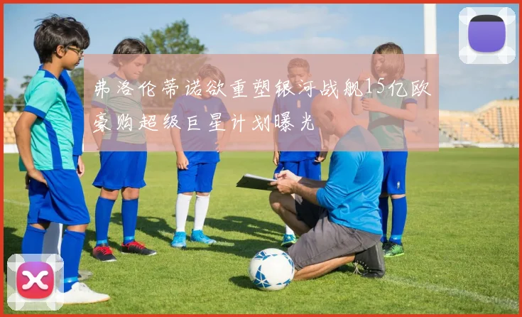 弗洛伦蒂诺欲重塑银河战舰15亿欧豪购超级巨星计划曝光
