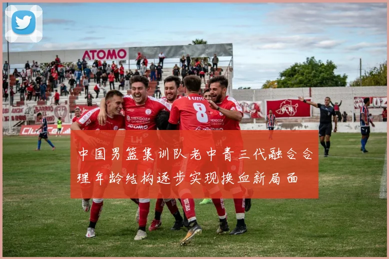 中国男篮集训队老中青三代融合合理年龄结构逐步实现换血新局面