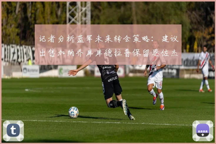记者分析蓝军未来转会策略：建议出售加纳乔库库德拉普保留恩佐杰克逊