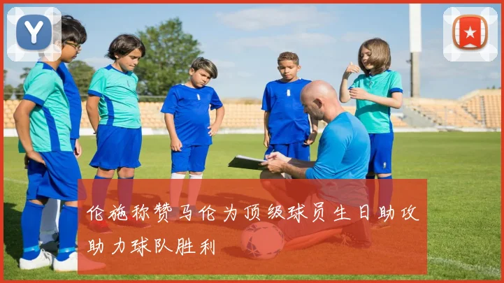 伦施称赞马伦为顶级球员生日助攻助力球队胜利