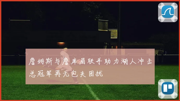 詹姆斯与詹库眉联手助力湖人冲击总冠军再无包夹困扰