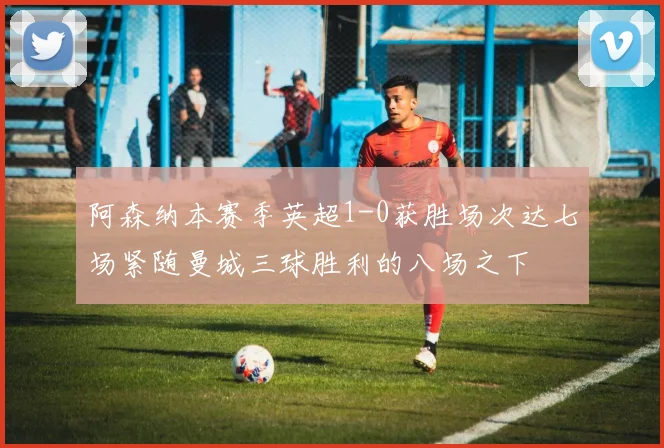阿森纳本赛季英超1-0获胜场次达七场紧随曼城三球胜利的八场之下
