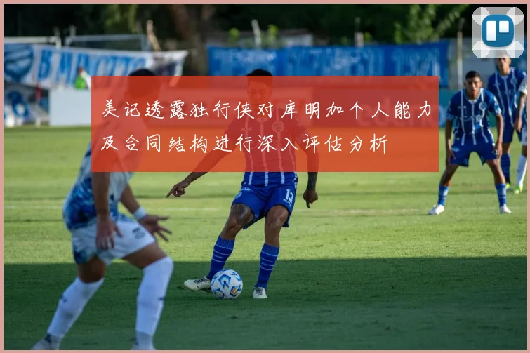 美记透露独行侠对库明加个人能力及合同结构进行深入评估分析