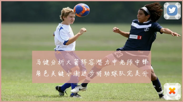 马健分析火箭阵容潜力申老师中锋角色关键小谢进步将助球队完美升级