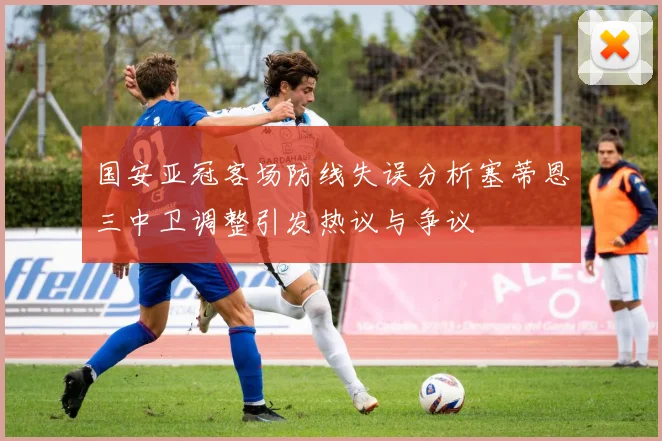 国安亚冠客场防线失误分析塞蒂恩三中卫调整引发热议与争议