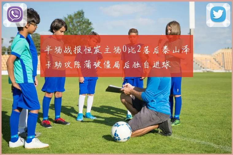 半场战报恒宸主场0比2落后泰山泽卡助攻陈蒲破僵局后独自进球