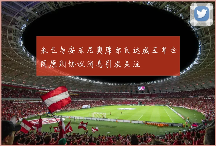 米兰与安东尼奥席尔瓦达成五年合同原则协议消息引发关注