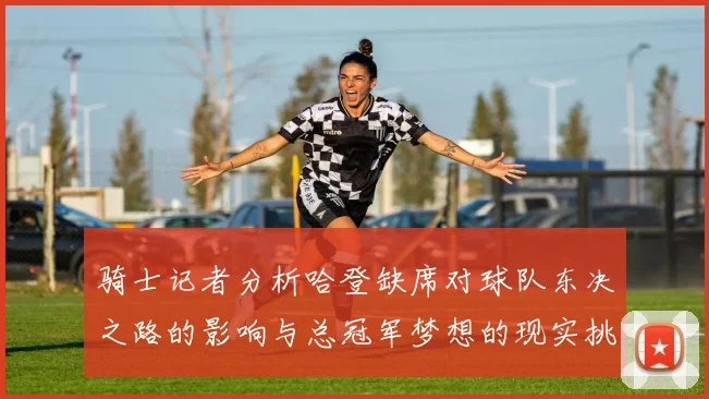 骑士记者分析哈登缺席对球队东决之路的影响与总冠军梦想的现实挑战