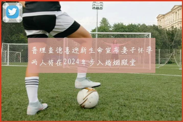 普理查德喜迎新生命宣布妻子怀孕两人将在2024年步入婚姻殿堂