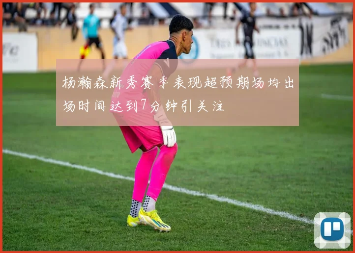 杨瀚森新秀赛季表现超预期场均出场时间达到7分钟引关注