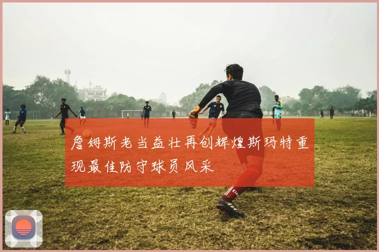 詹姆斯老当益壮再创辉煌斯玛特重现最佳防守球员风采