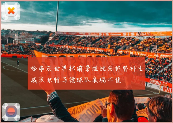 哈弗茨世界杯前景堪忧或将替补出战沃尔特马德球队表现不佳