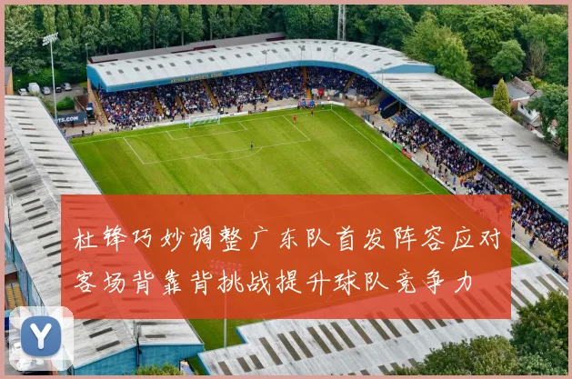 杜锋巧妙调整广东队首发阵容应对客场背靠背挑战提升球队竞争力