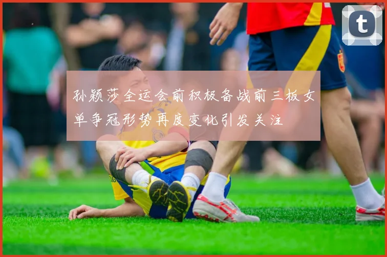 孙颖莎全运会前积极备战前三板女单争冠形势再度变化引发关注